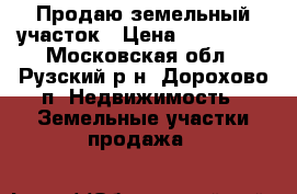 Продаю земельный участок › Цена ­ 480 000 - Московская обл., Рузский р-н, Дорохово п. Недвижимость » Земельные участки продажа   